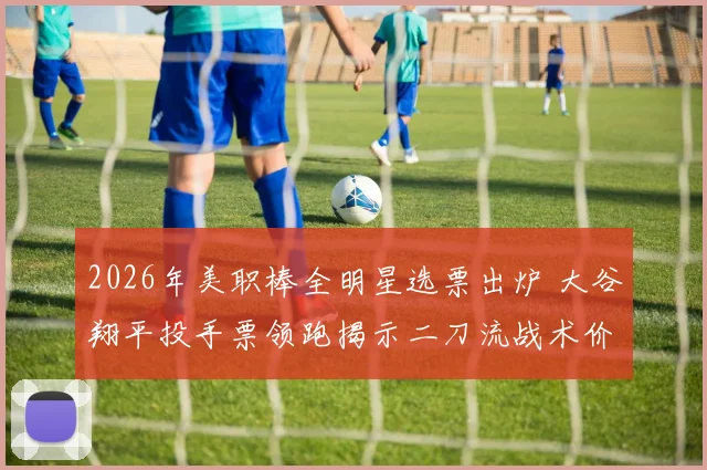 2026年美职棒全明星选票出炉 大谷翔平投手票领跑揭示二刀流战术价值新维度