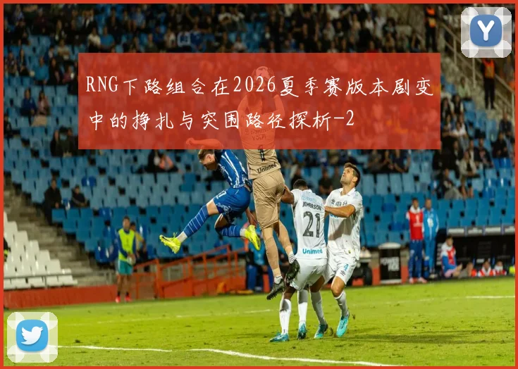 RNG下路组合在2026夏季赛版本剧变中的挣扎与突围路径探析