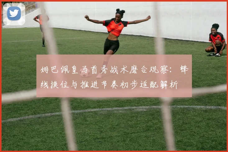 姆巴佩皇马首秀战术磨合观察：锋线换位与推进节奏初步适配解析