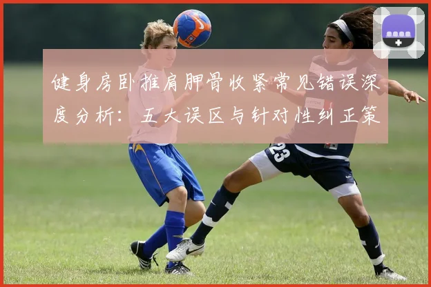 健身房卧推肩胛骨收紧常见错误深度分析:五大误区与针对性纠正策略全解析