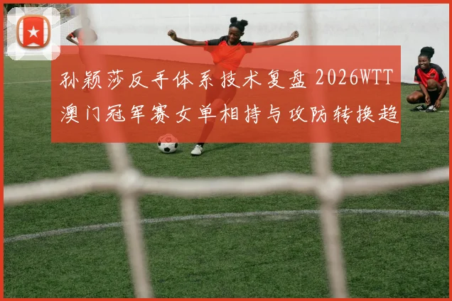 孙颖莎反手体系技术复盘 2026WTT澳门冠军赛女单相持与攻防转换趋势观察