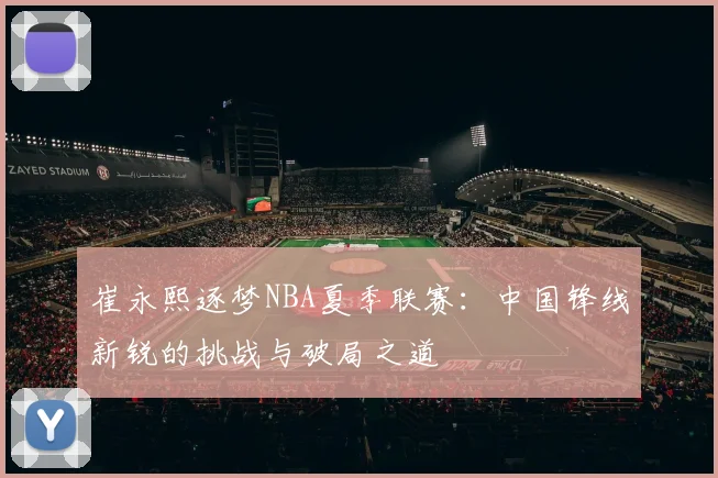 崔永熙逐梦NBA夏季联赛：中国锋线新锐的挑战与破局之道