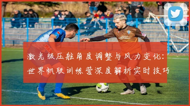 激光级压舷角度调整与风力变化：世界帆联训练营深度解析实时技巧