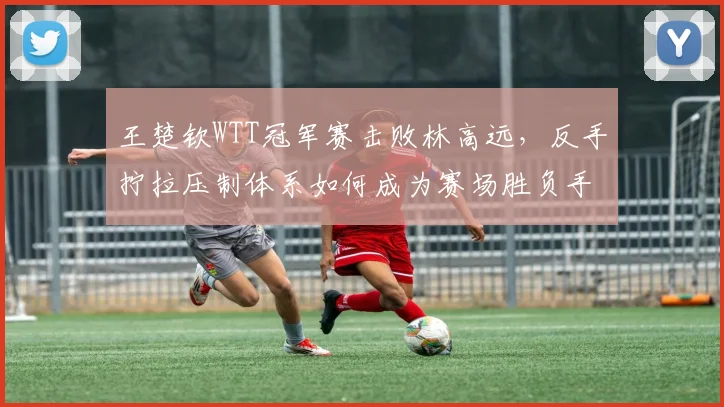 王楚钦WTT冠军赛击败林高远，反手拧拉压制体系如何成为赛场胜负手