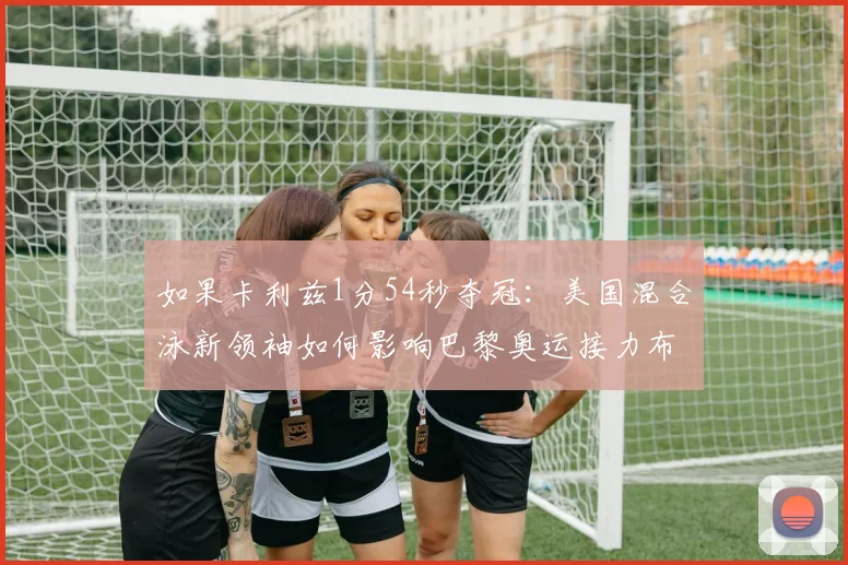 如果卡利兹1分54秒夺冠：美国混合泳新领袖如何影响巴黎奥运接力布局
