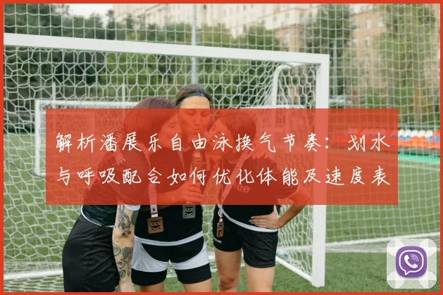 解析潘展乐自由泳换气节奏：划水与呼吸配合如何优化体能及速度表现关键要点