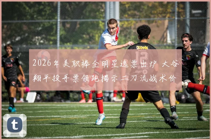 2026年美职棒全明星选票出炉 大谷翔平投手票领跑揭示二刀流战术价值新维度