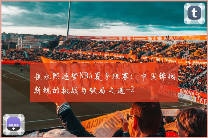 崔永熙逐梦NBA夏季联赛：中国锋线新锐的挑战与破局之道