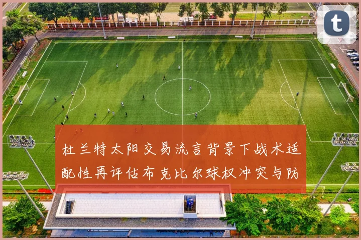 杜兰特太阳交易流言背景下战术适配性再评估布克比尔球权冲突与防守隐患