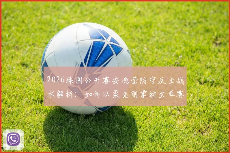 2026韩国公开赛安洗莹防守反击战术解析：如何以柔克刚掌控女单赛场