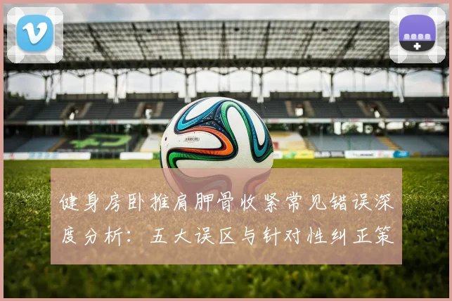 健身房卧推肩胛骨收紧常见错误深度分析:五大误区与针对性纠正策略全解析