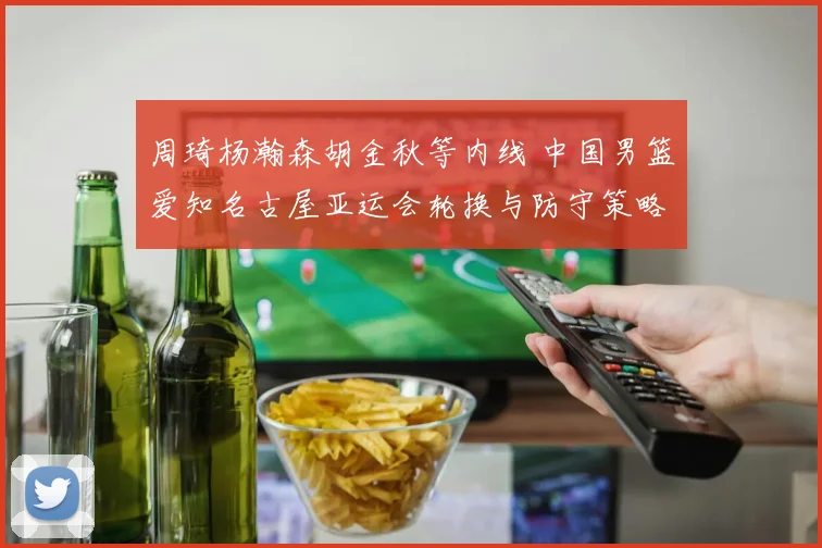 周琦杨瀚森胡金秋等内线 中国男篮爱知名古屋亚运会轮换与防守策略分析