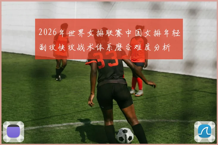 2026年世界女排联赛中国女排年轻副攻快攻战术体系磨合难度分析