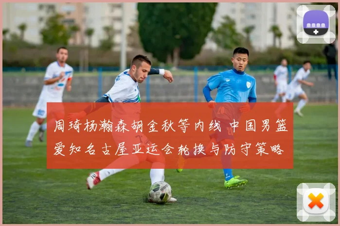 周琦杨瀚森胡金秋等内线 中国男篮爱知名古屋亚运会轮换与防守策略分析