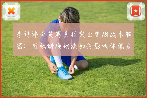 李诗沣全英赛头顶突击变线战术解密：直线斜线切换如何影响体能分配