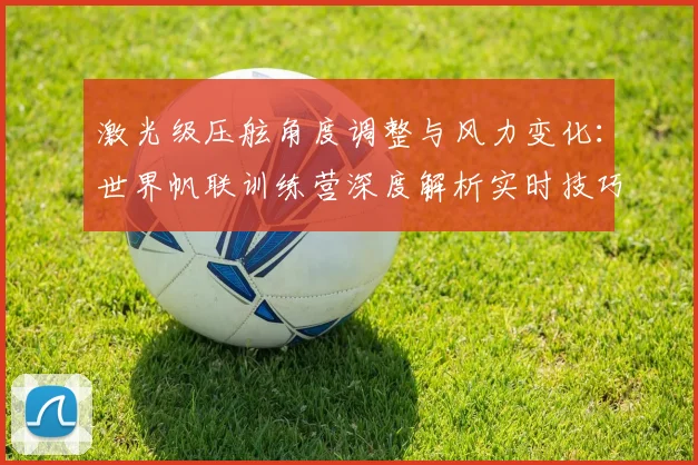 激光级压舷角度调整与风力变化：世界帆联训练营深度解析实时技巧