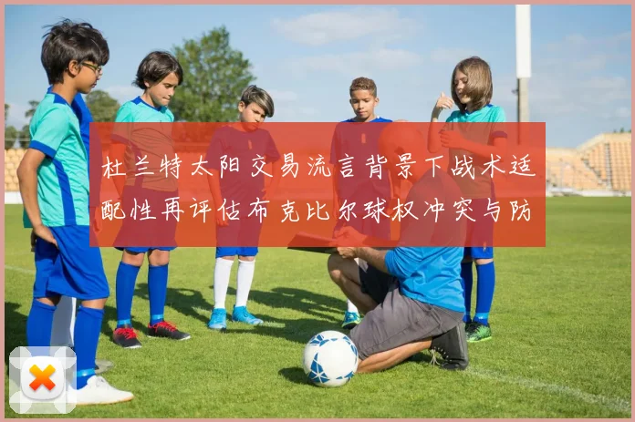 杜兰特太阳交易流言背景下战术适配性再评估布克比尔球权冲突与防守隐患