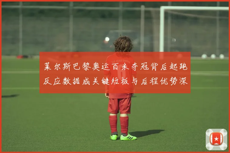 莱尔斯巴黎奥运百米夺冠背后起跑反应数据成关键短板与后程优势深度剖析