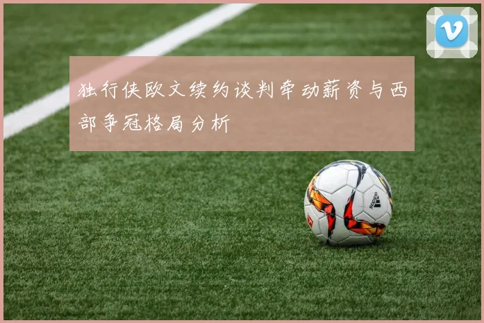 独行侠欧文续约谈判牵动薪资与西部争冠格局分析