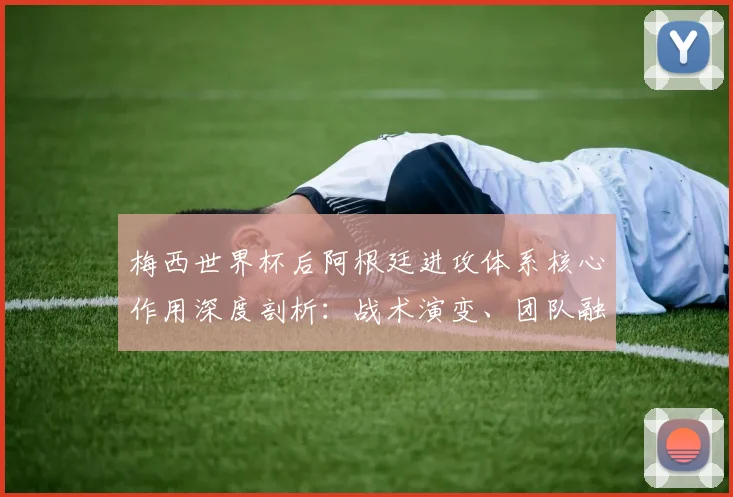 梅西世界杯后阿根廷进攻体系核心作用深度剖析：战术演变、团队融合与未来挑战