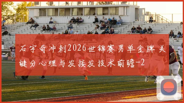 石宇奇冲刺2026世锦赛男单金牌 关键分心理与发接发技术前瞻