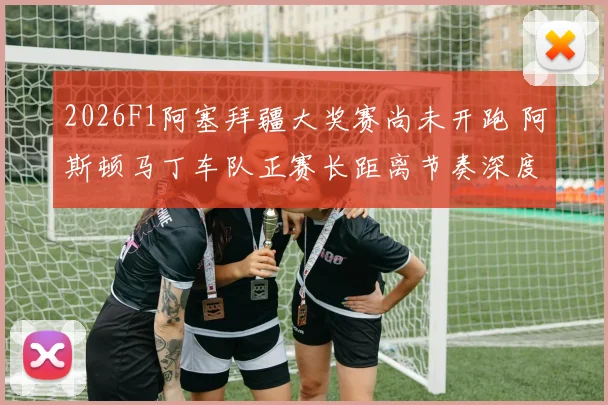 2026F1阿塞拜疆大奖赛尚未开跑 阿斯顿马丁车队正赛长距离节奏深度分析