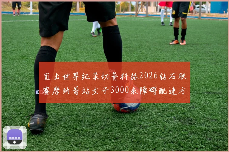 直击世界纪录切普科赫2026钻石联赛摩纳哥站女子3000米障碍配速方案前瞻