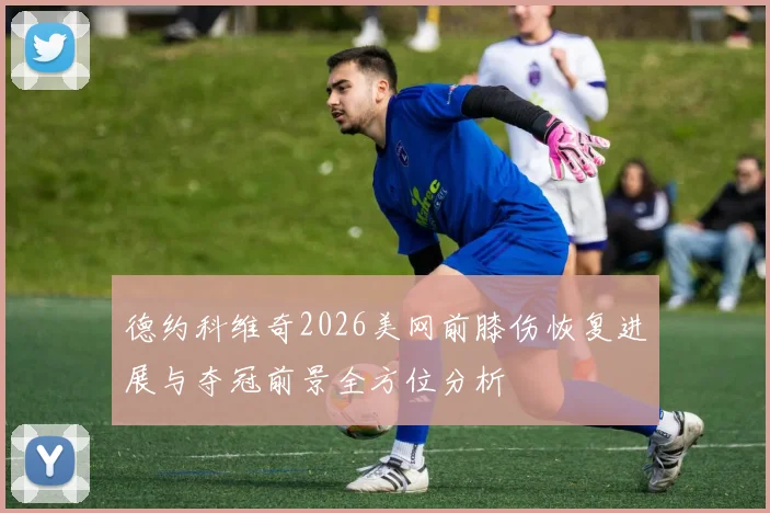 德约科维奇2026美网前膝伤恢复进展与夺冠前景全方位分析