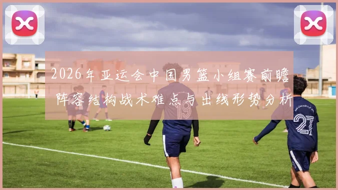 2026年亚运会中国男篮小组赛前瞻 阵容结构战术难点与出线形势分析