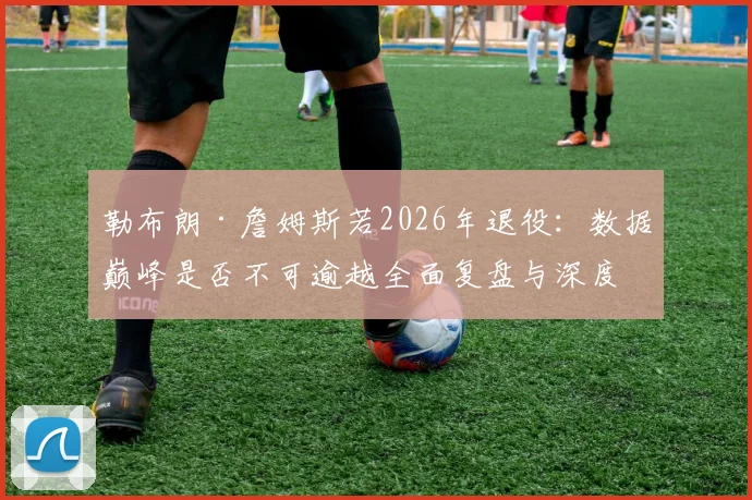 勒布朗·詹姆斯若2026年退役：数据巅峰是否不可逾越全面复盘与深度解析