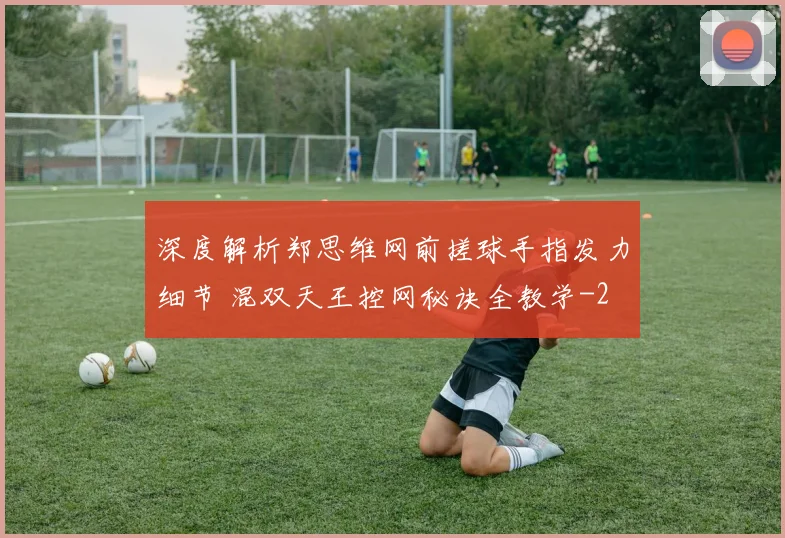 深度解析郑思维网前搓球手指发力细节 混双天王控网秘诀全教学