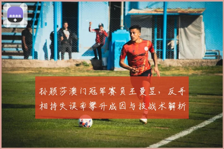 孙颖莎澳门冠军赛负王曼昱，反手相持失误率攀升成因与技战术解析