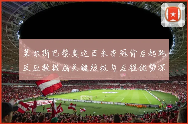 莱尔斯巴黎奥运百米夺冠背后起跑反应数据成关键短板与后程优势深度剖析