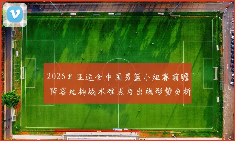 2026年亚运会中国男篮小组赛前瞻 阵容结构战术难点与出线形势分析