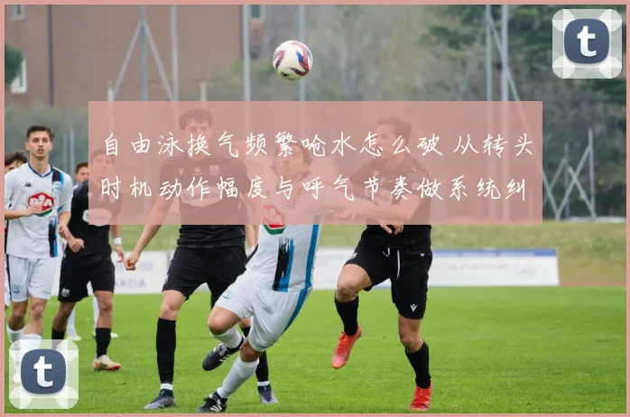 自由泳换气频繁呛水怎么破 从转头时机动作幅度与呼气节奏做系统纠正