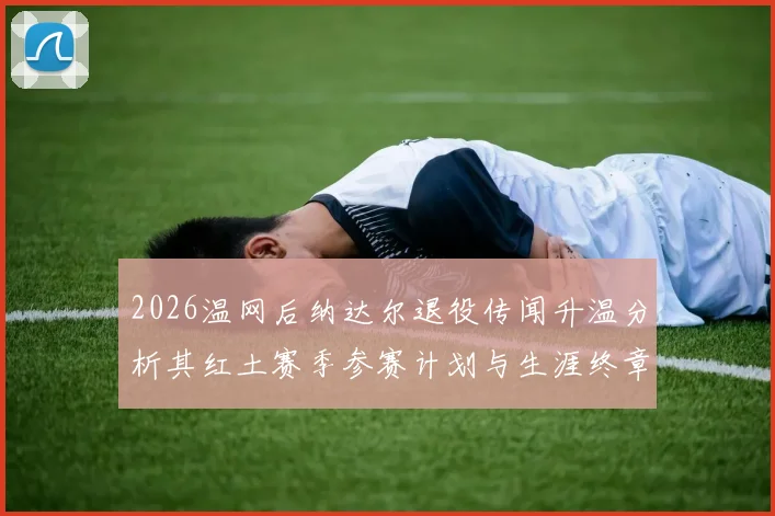 2026温网后纳达尔退役传闻升温分析其红土赛季参赛计划与生涯终章走向