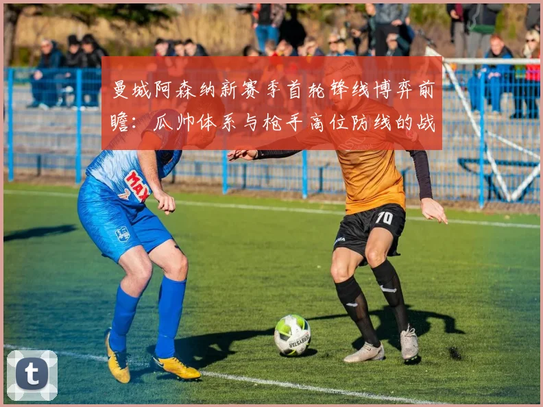 曼城阿森纳新赛季首轮锋线博弈前瞻：瓜帅体系与枪手高位防线的战术碰撞
