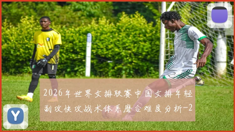 2026年世界女排联赛中国女排年轻副攻快攻战术体系磨合难度分析