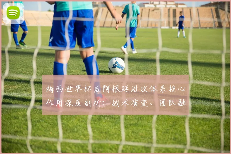 梅西世界杯后阿根廷进攻体系核心作用深度剖析：战术演变、团队融合与未来挑战