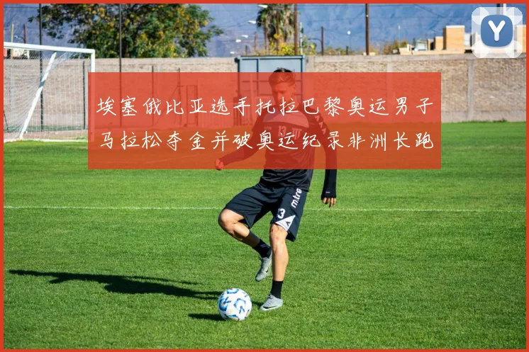 埃塞俄比亚选手托拉巴黎奥运男子马拉松夺金并破奥运纪录非洲长跑深度解读