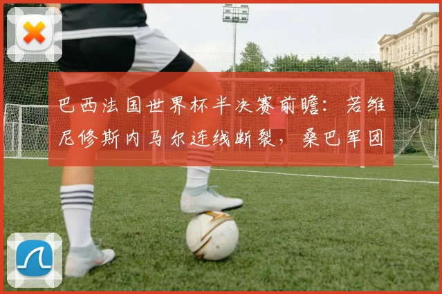 巴西法国世界杯半决赛前瞻：若维尼修斯内马尔连线断裂，桑巴军团进攻体系重构路径全解析
