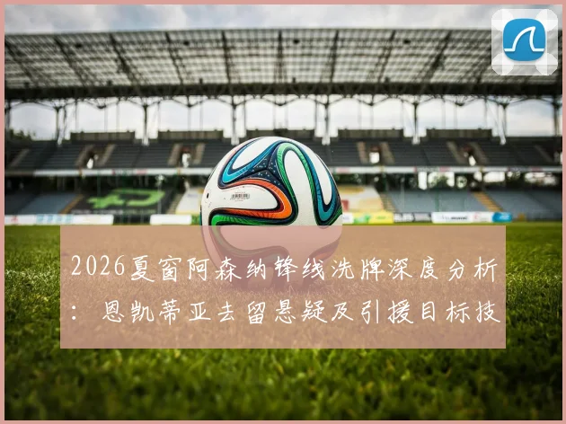 2026夏窗阿森纳锋线洗牌深度分析：恩凯蒂亚去留悬疑及引援目标技术剖析