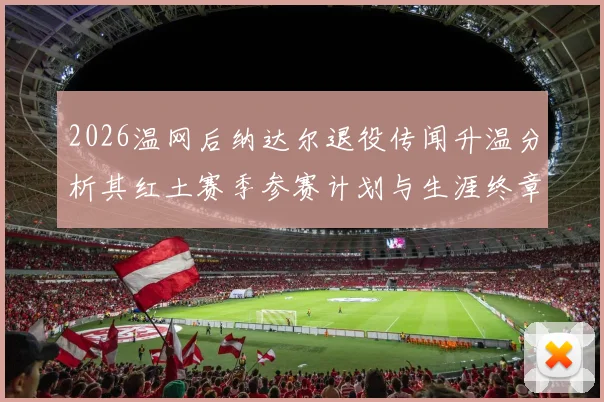 2026温网后纳达尔退役传闻升温分析其红土赛季参赛计划与生涯终章走向