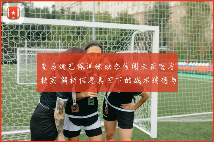皇马姆巴佩训练动态传闻未获官方核实 解析信息真空下的战术猜想与适应疑云