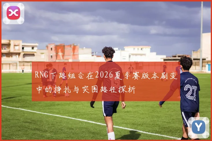 RNG下路组合在2026夏季赛版本剧变中的挣扎与突围路径探析