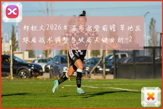 郑钦文2026年温布尔登前瞻 草地发球局战术调整与破局关键分析
