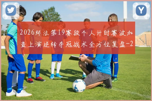 2026环法第19赛段个人计时赛波加查上演逆转夺冠战术全方位复盘