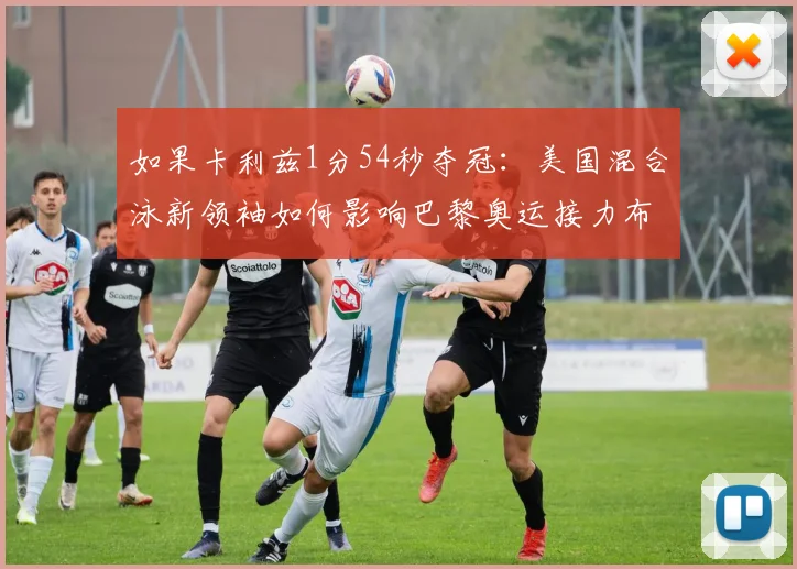 如果卡利兹1分54秒夺冠：美国混合泳新领袖如何影响巴黎奥运接力布局