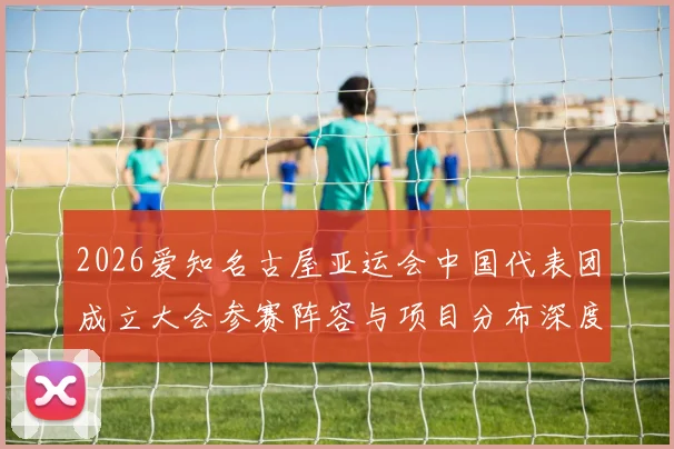 2026爱知名古屋亚运会中国代表团成立大会参赛阵容与项目分布深度解读