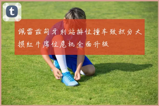 佩雷兹匈牙利站排位撞车致积分大损红牛席位危机全面升级